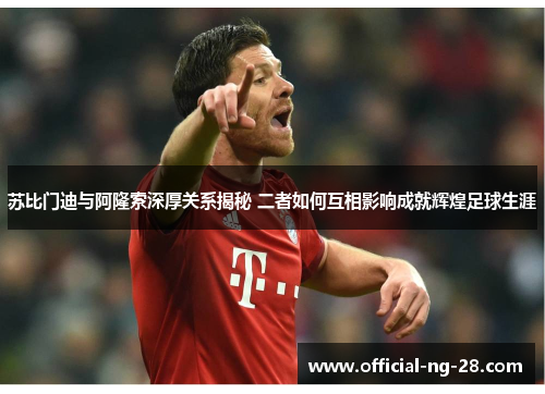 苏比门迪与阿隆索深厚关系揭秘 二者如何互相影响成就辉煌足球生涯