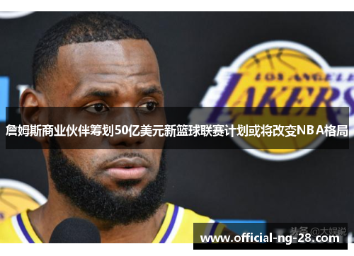 詹姆斯商业伙伴筹划50亿美元新篮球联赛计划或将改变NBA格局