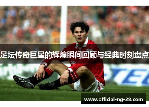 足坛传奇巨星的辉煌瞬间回顾与经典时刻盘点