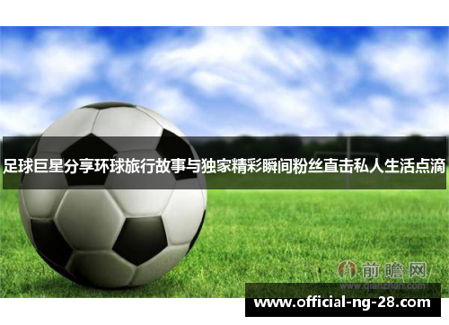 足球巨星分享环球旅行故事与独家精彩瞬间粉丝直击私人生活点滴